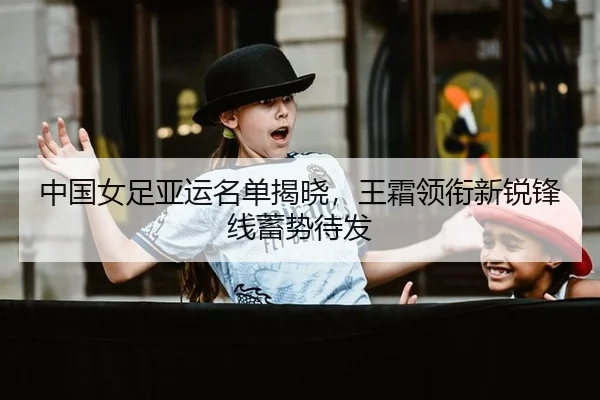 中国女足亚运名单揭晓，王霜领衔新锐锋线蓄势待发